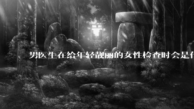 男医生在给年轻靓丽的女性检查时会是什么心态？