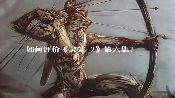 如何评价《灵笼 2》第六集？